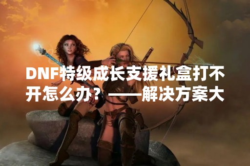 DNF特级成长支援礼盒打不开怎么办？——解决方案大揭秘