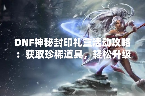 DNF神秘封印礼盒活动攻略：获取珍稀道具，轻松升级！