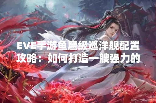EVE手游鱼鹰级巡洋舰配置攻略：如何打造一艘强力的鱼鹰级巡洋舰？