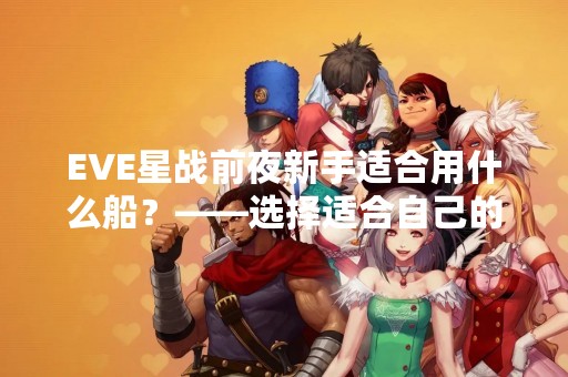 EVE星战前夜新手适合用什么船？——选择适合自己的飞船是关键