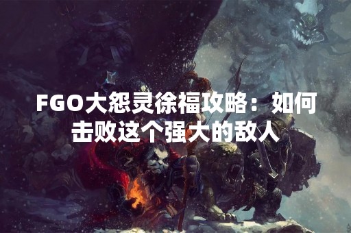 FGO大怨灵徐福攻略：如何击败这个强大的敌人