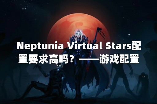 Neptunia Virtual Stars配置要求高吗？——游戏配置需求详解