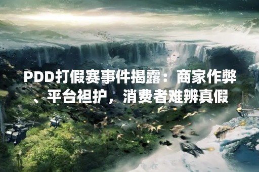 PDD打假赛事件揭露：商家作弊、平台袒护，消费者难辨真假