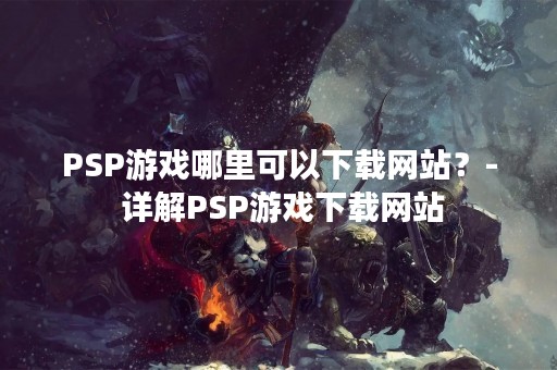 PSP游戏哪里可以下载网站？- 详解PSP游戏下载网站