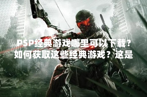PSP经典游戏哪里可以下载？如何获取这些经典游戏？这是很多PSP玩家所关心的问题。在这里，我们将为您详细介绍PSP经典游戏的下载和获取方式。