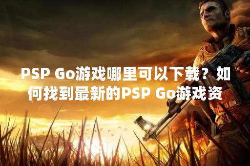 PSP Go游戏哪里可以下载？如何找到最新的PSP Go游戏资源？