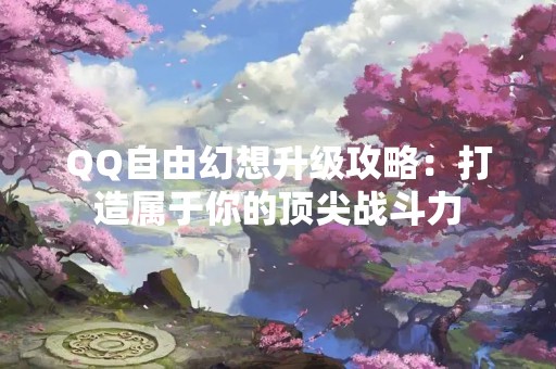 QQ自由幻想升级攻略：打造属于你的顶尖战斗力