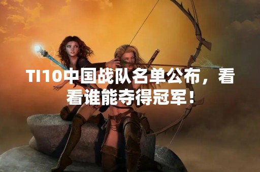 TI10中国战队名单公布，看看谁能夺得冠军！