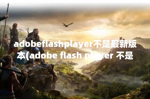 adobeflashplayer不是最新版本(adobe flash player 不是最新版)