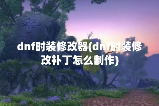 dnf时装修改器(dnf时装修改补丁怎么制作)