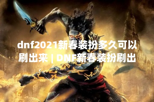 dnf2021新春装扮多久可以刷出来 | DNF新春装扮刷出攻略