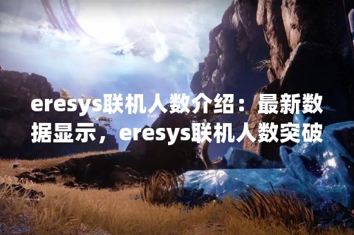 eresys联机人数介绍：最新数据显示，eresys联机人数突破1亿大关